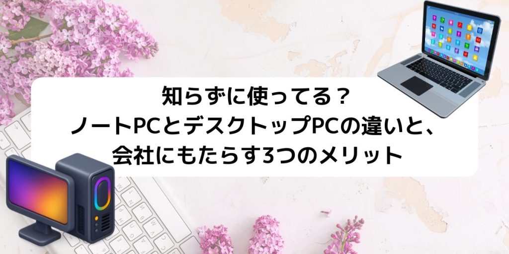 知らずに使ってる？ノートPCとデスクトップPCの違いと、会社にもたらす3つのメリット